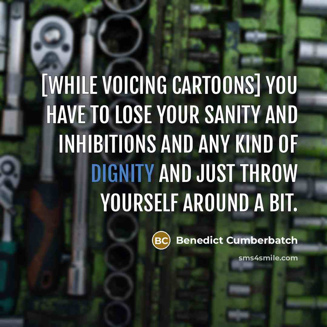 “[While voicing cartoons] you have to lose your sanity and inhibitions and any kind of dignity and just throw yourself around a bit.” quote by Benedict Cumberbatch