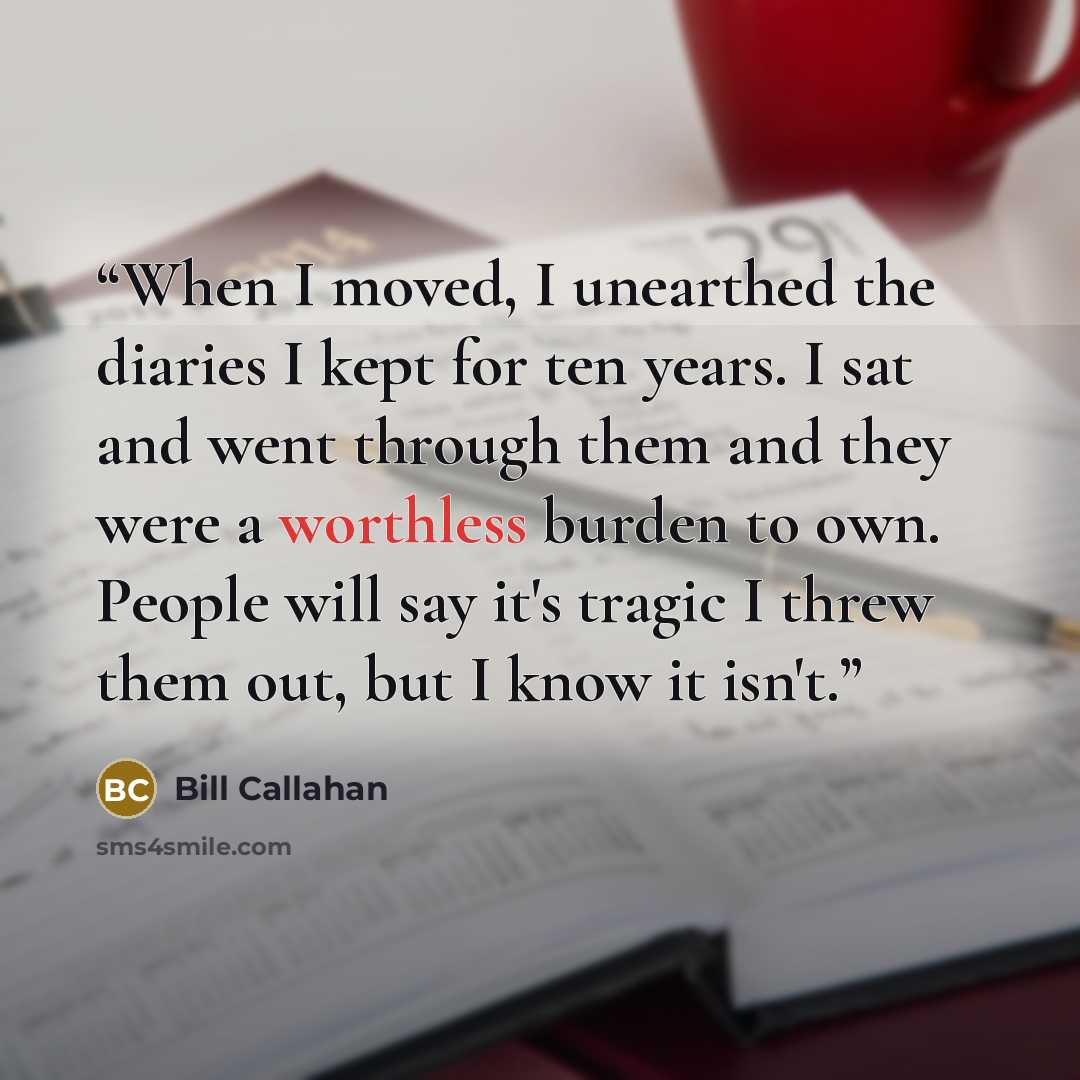 “When I moved, I unearthed the diaries I kept for ten years. I sat and went through them and they were a worthless burden to own. People will say it's tragic I threw them out, but I know it isn't.” quote by Bill Callahan