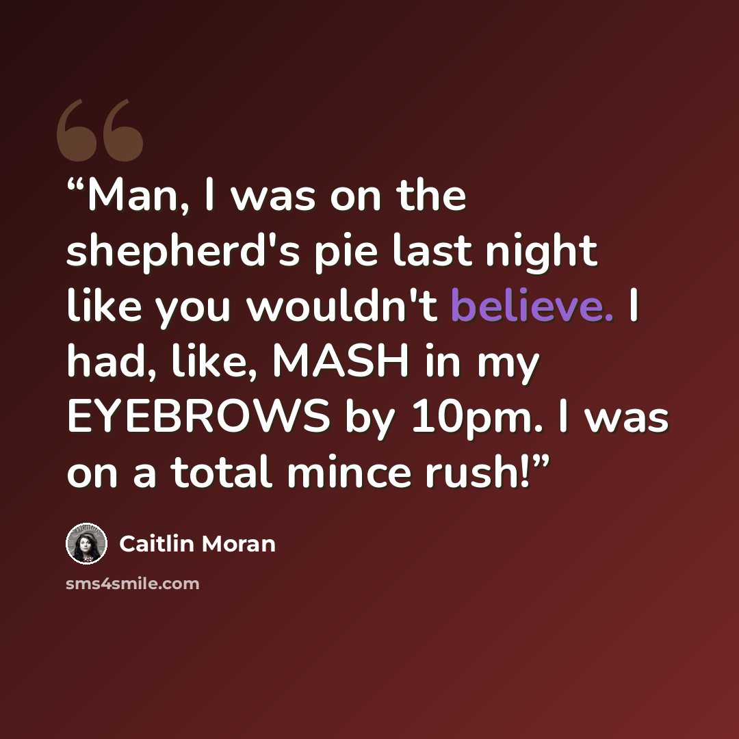 “Man, I was on the shepherd's pie last night like you wouldn't believe. I had, like, MASH in my EYEBROWS by 10pm. I was on a total mince rush!” quote by Caitlin Moran