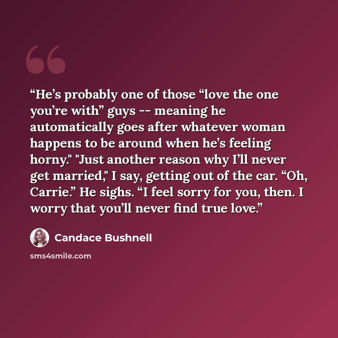“He’s probably one of those “love the one you’re with” guys -- meaning he automatically goes after whatever woman happens to be around when he’s feeling horny." "Just another reason why I’ll never get married," I say, getting out of the car. “Oh, Carrie.” He sighs. “I feel sorry for you, then. I…” quote by Candace Bushnell