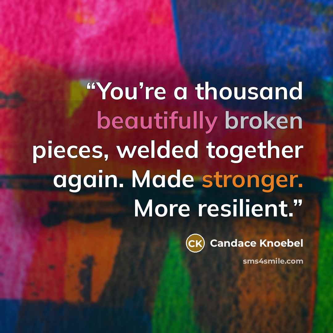 “You’re a thousand beautifully broken pieces, welded together again. Made stronger. More resilient.” quote by Candace Knoebel