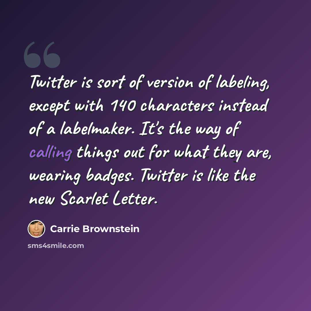 “Twitter is sort of version of labeling, except with 140 characters instead of a labelmaker. It's the way of calling things out for what they are, wearing badges. Twitter is like the new Scarlet Letter.” quote by Carrie Brownstein