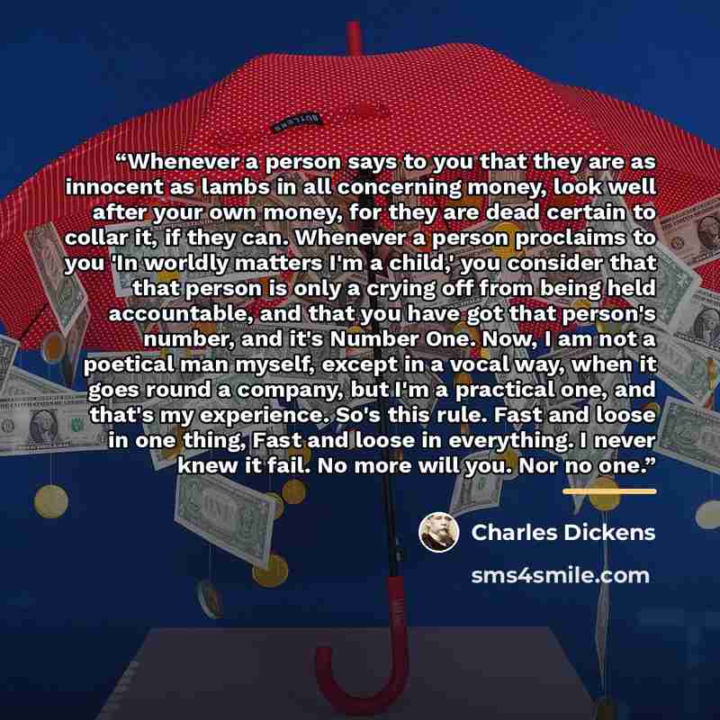 “Whenever a person says to you that they are as innocent as lambs in all concerning money, look well after your own money, for they are dead certain to collar it, if they can. Whenever a person proclaims to you 'In worldly matters I'm a child,' you consider that that person is only a crying off…” quote by Charles Dickens
