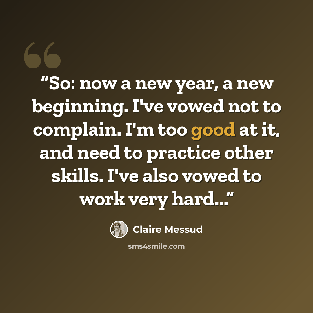 “So: now a new year, a new beginning. I've vowed not to complain. I'm too good at it, and need to practice other skills. I've also vowed to work very hard...” quote by Claire Messud