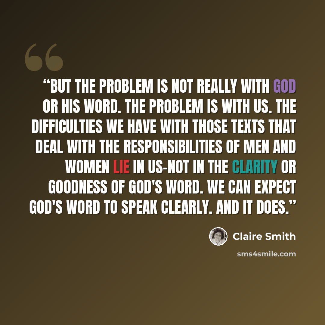 “But the problem is not really with God or his word. The problem is with us. The difficulties we have with those texts that deal with the responsibilities of men and women lie in us-not in the clarity or goodness of God's word. We can expect God's word to speak clearly. And it does.” quote by Claire Smith