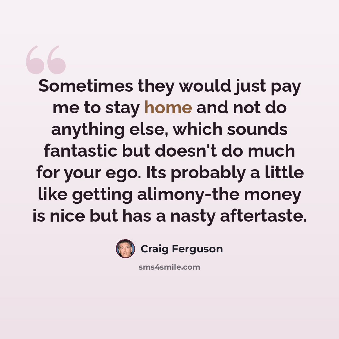 “Sometimes they would just pay me to stay home and not do anything else, which sounds fantastic but doesn't do much for your ego. Its probably a little like getting alimony-the money is nice but has a nasty aftertaste.” quote by Craig Ferguson