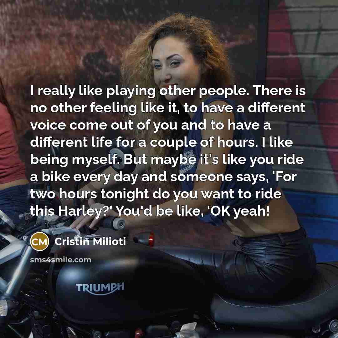 “I really like playing other people. There is no other feeling like it, to have a different voice come out of you and to have a different life for a couple of hours. I like being myself. But maybe it's like you ride a bike every day and someone says, 'For two hours tonight do you want to ride this…” quote by Cristin Milioti