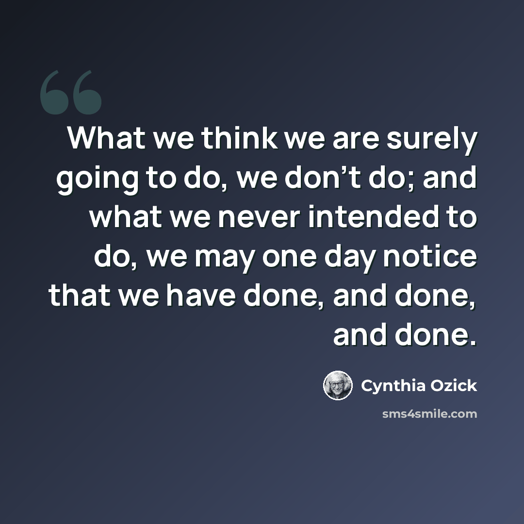 “What we think we are surely going to do, we don't do; and what we never intended to do, we may one day notice that we have done, and done, and done.” quote by Cynthia Ozick