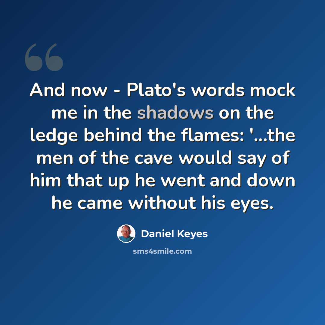 “And now - Plato's words mock me in the shadows on the ledge behind the flames: '...the men of the cave would say of him that up he went and down he came without his eyes.” quote by Daniel Keyes
