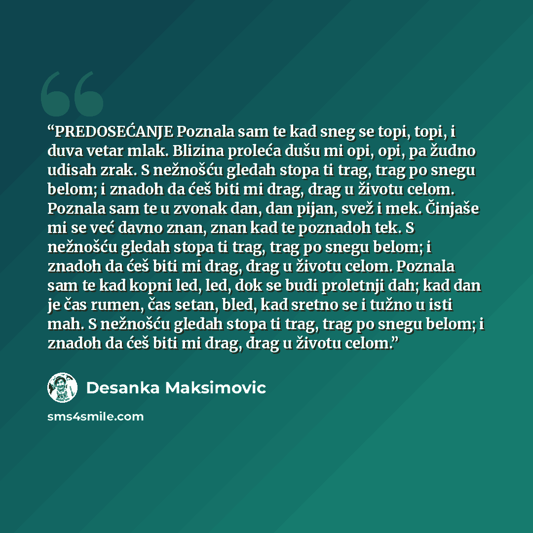 “PREDOSEĆANJE Poznala sam te kad sneg se topi, topi, i duva vetar mlak. Blizina proleća dušu mi opi, opi, pa žudno udisah zrak. S nežnošću gledah stopa ti trag, trag po snegu belom; i znadoh da ćeš biti mi drag, drag u životu celom. Poznala sam te u zvonak dan, dan pijan, svež i mek. Činjaše mi se…” quote by Desanka Maksimović