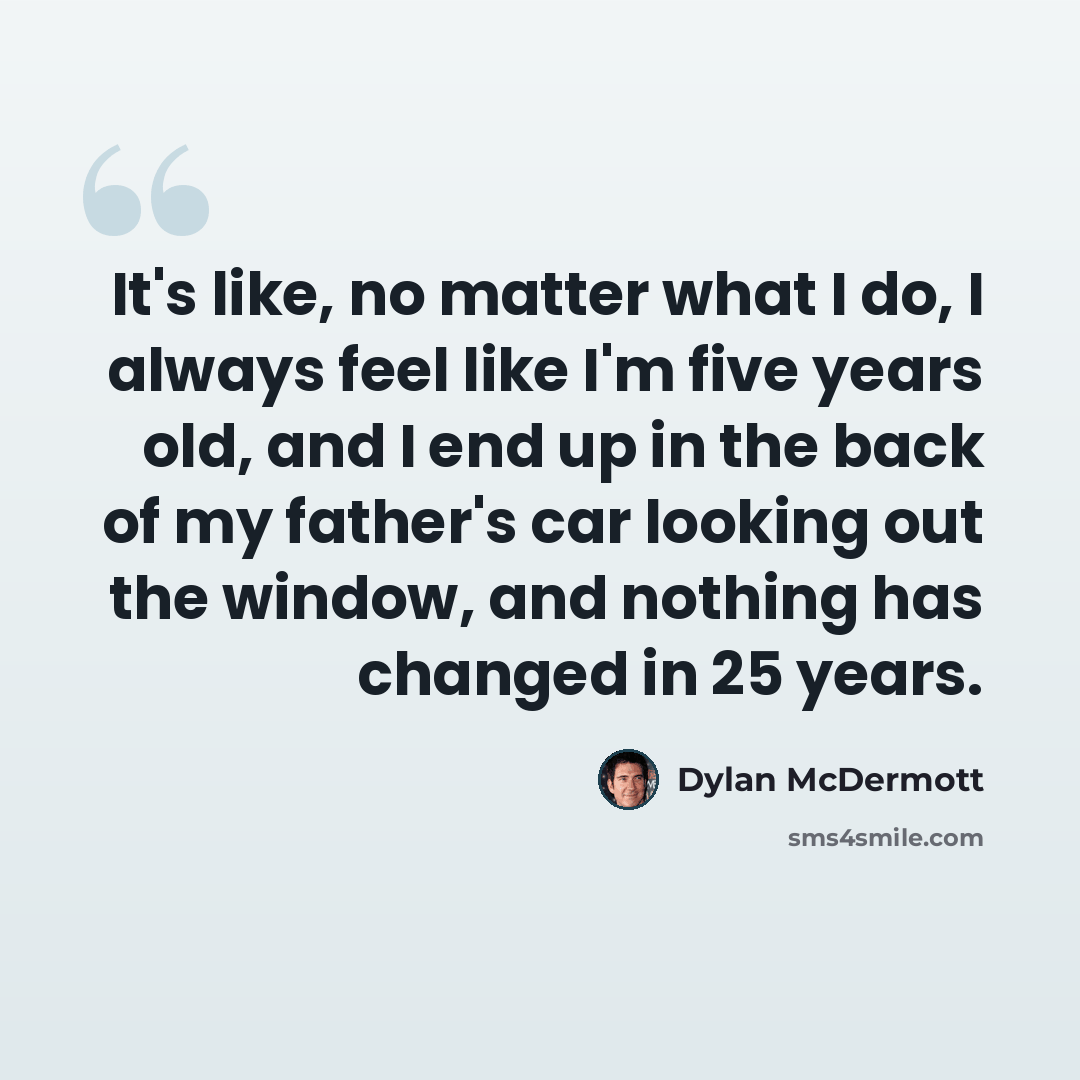 “It's like, no matter what I do, I always feel like I'm five years old, and I end up in the back of my father's car looking out the window, and nothing has changed in 25 years.” quote by Dylan McDermott