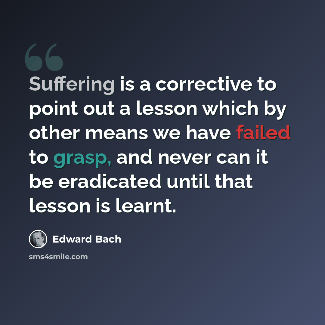 “Suffering is a corrective to point out a lesson which by other means we have failed to grasp, and never can it be eradicated until that lesson is learnt.” quote by Edward Bach