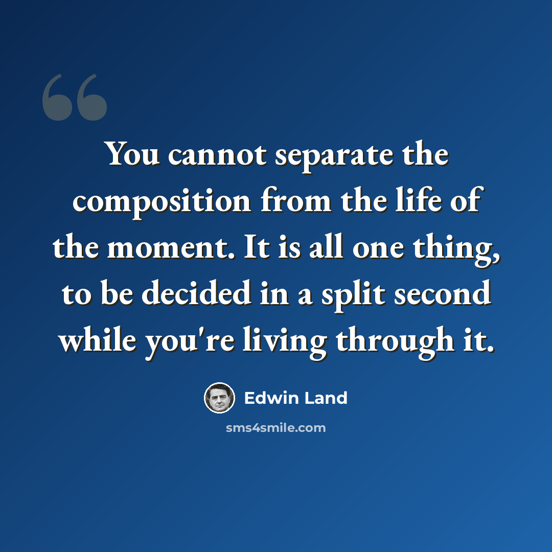 “You cannot separate the composition from the life of the moment. It is all one thing, to be decided in a split second while you're living through it.” quote by Edwin Land