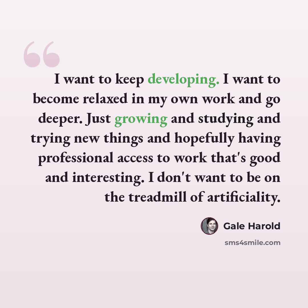“I want to keep developing. I want to become relaxed in my own work and go deeper. Just growing and studying and trying new things and hopefully having professional access to work that's good and interesting. I don't want to be on the treadmill of artificiality.” quote by Gale Harold