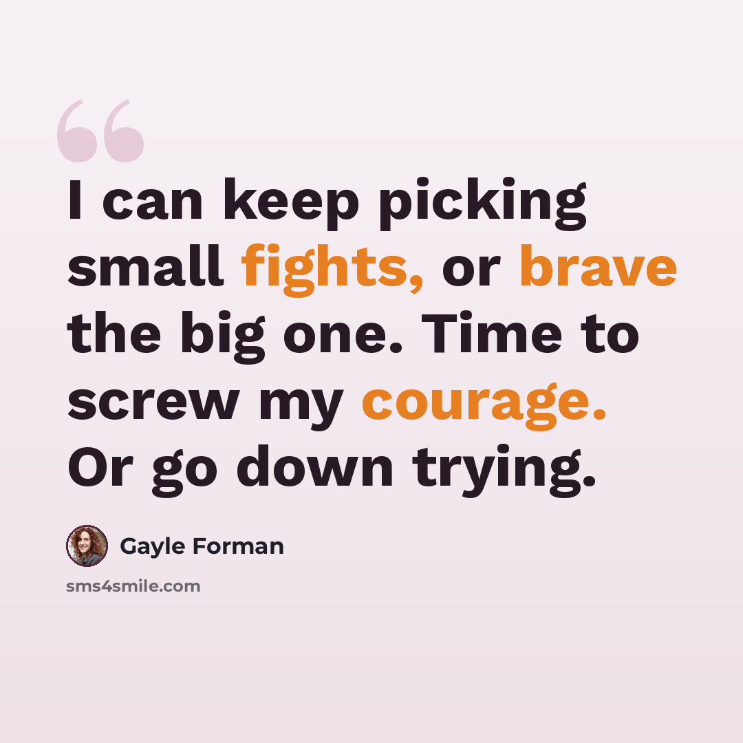 “I can keep picking small fights, or brave the big one. Time to screw my courage. Or go down trying.” quote by Gayle Forman