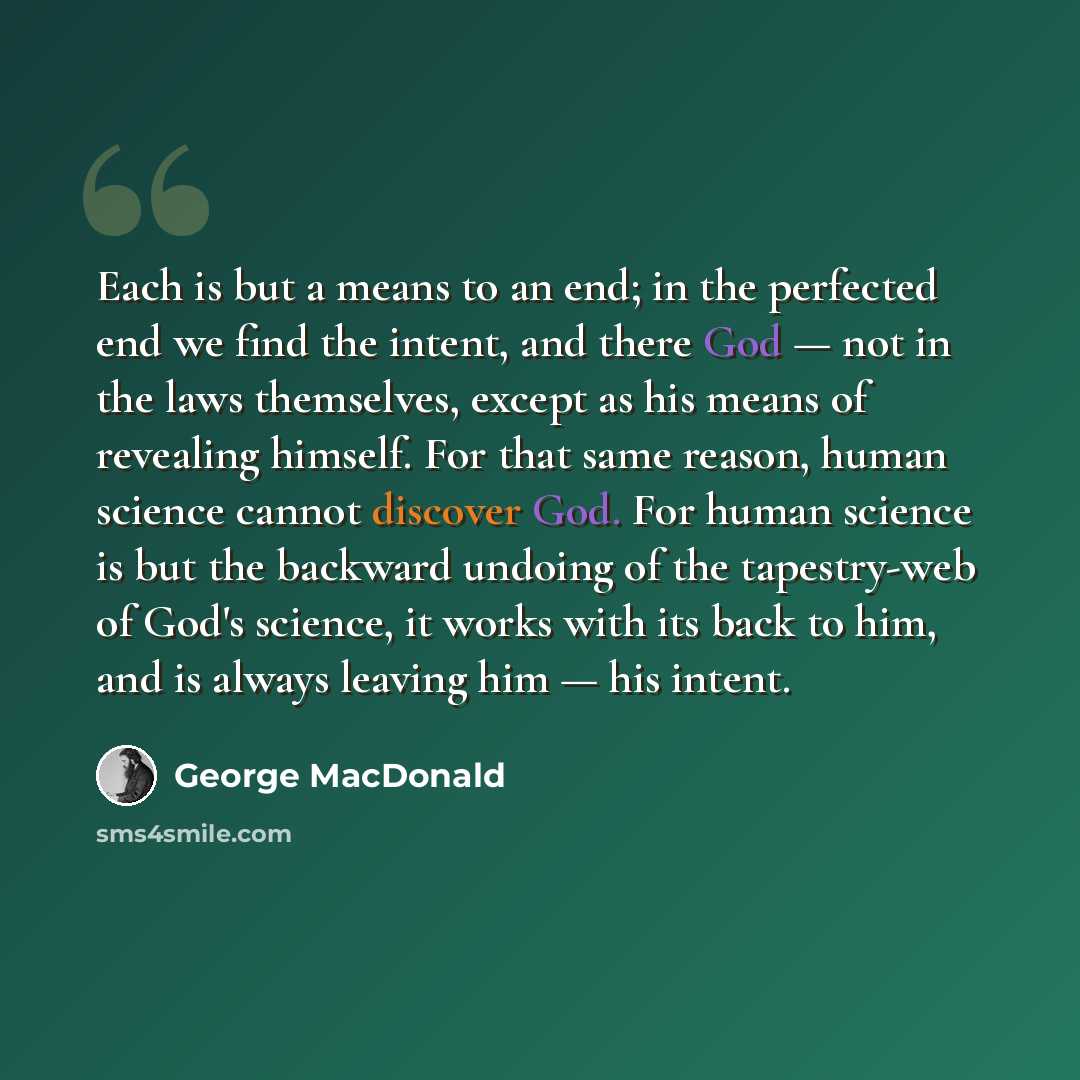 “Each is but a means to an end; in the perfected end we find the intent, and there God — not in the laws themselves, except as his means of revealing himself. For that same reason, human science cannot discover God. For human science is but the backward undoing of the tapestry-web of God's science…” quote by George MacDonald