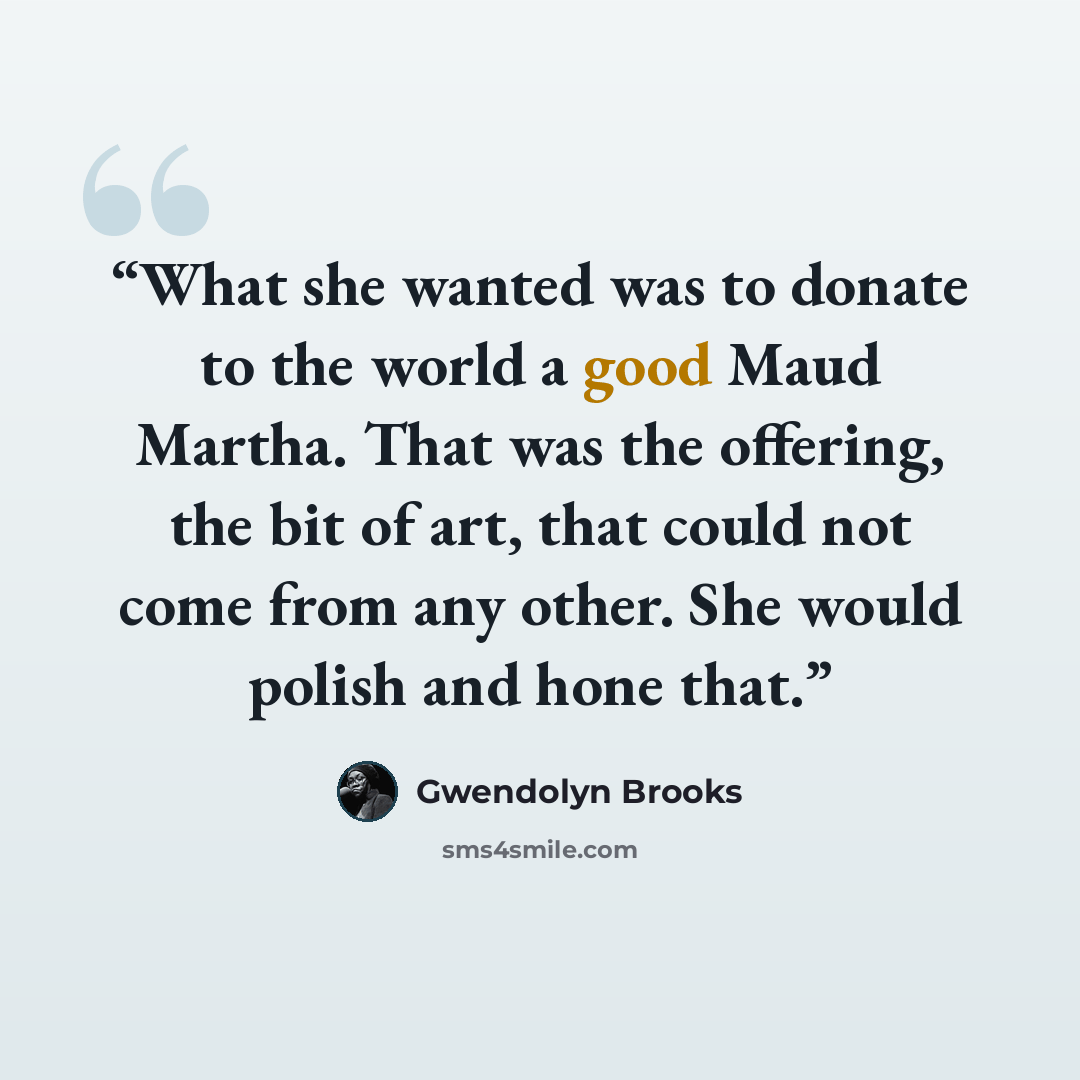 “What she wanted was to donate to the world a good Maud Martha. That was the offering, the bit of art, that could not come from any other. She would polish and hone that.” quote by Gwendolyn Brooks