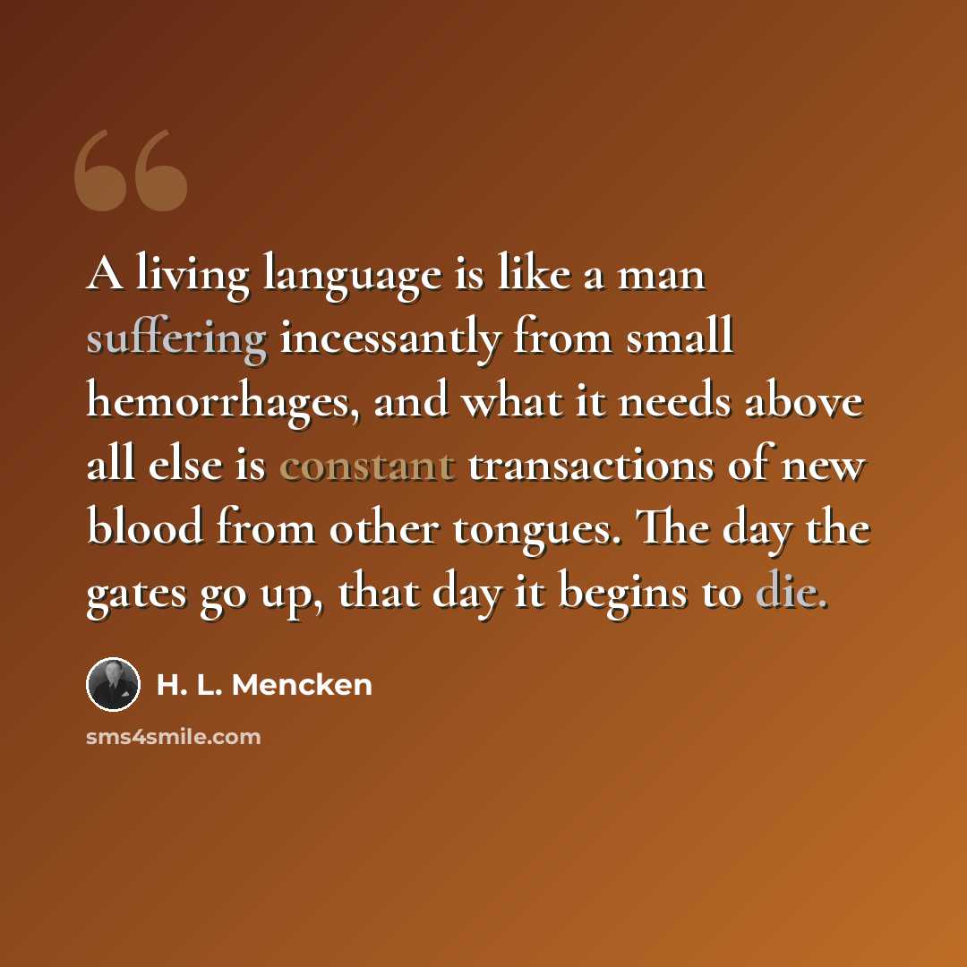 “A living language is like a man suffering incessantly from small hemorrhages, and what it needs above all else is constant transactions of new blood from other tongues. The day the gates go up, that day it begins to die.” quote by H. L. Mencken
