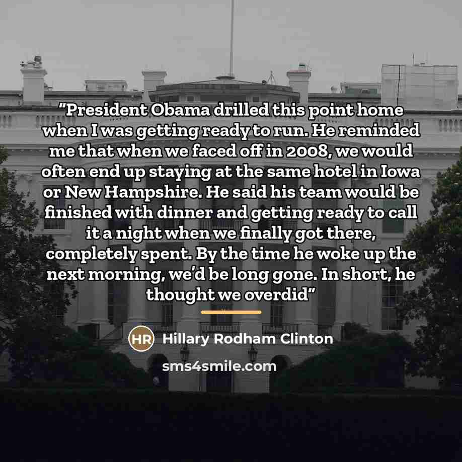 “President Obama drilled this point home when I was getting ready to run. He reminded me that when we faced off in 2008, we would often end up staying at the same hotel in Iowa or New Hampshire. He said his team would be finished with dinner and getting ready to call it a night when we finally got…” quote by Hillary Rodham Clinton