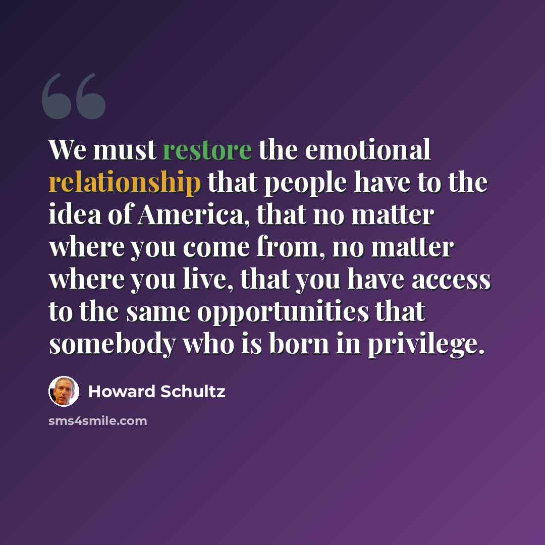 “We must restore the emotional relationship that people have to the idea of America, that no matter where you come from, no matter where you live, that you have access to the same opportunities that somebody who is born in privilege.” quote by Howard Schultz