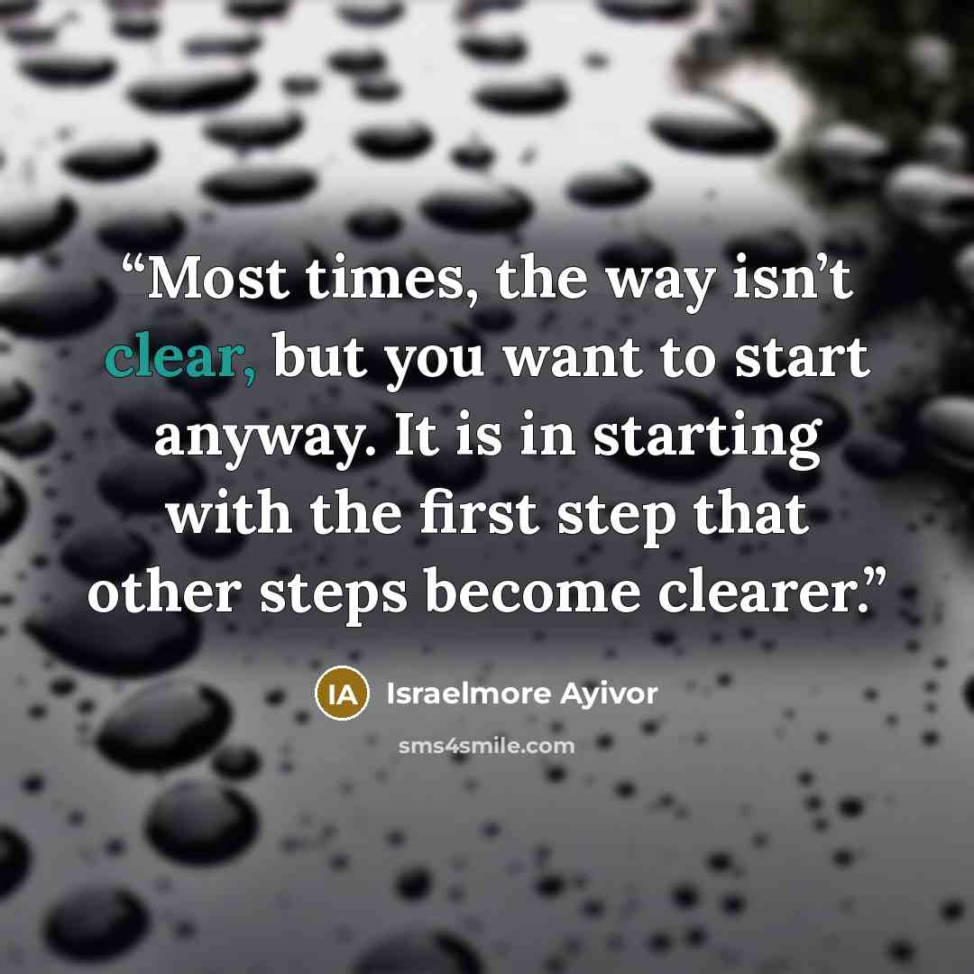 “Most times, the way isn’t clear, but you want to start anyway. It is in starting with the first step that other steps become clearer.” quote by Israelmore Ayivor