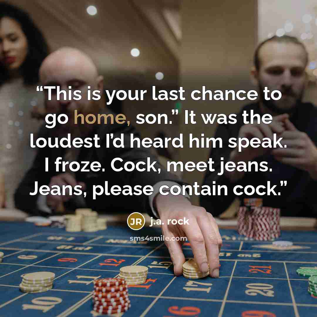 “This is your last chance to go home, son.” It was the loudest I’d heard him speak. I froze. Cock, meet jeans. Jeans, please contain cock.” quote by J.A. Rock