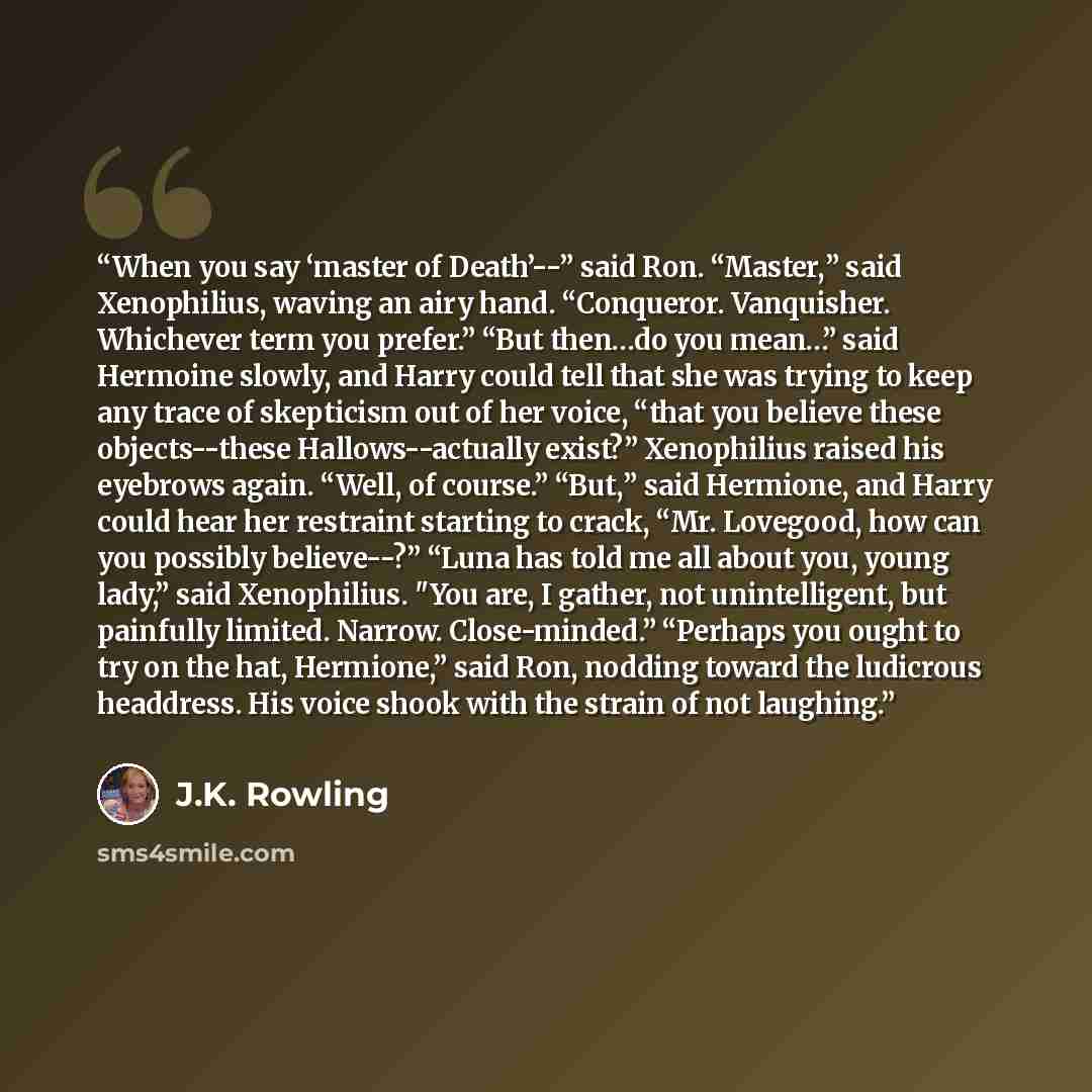 “When you say ‘master of Death’--” said Ron. “Master,” said Xenophilius, waving an airy hand. “Conqueror. Vanquisher. Whichever term you prefer.” “But then…do you mean…” said Hermoine slowly, and Harry could tell that she was trying to keep any trace of skepticism out of her voice, “that you…” quote by J.K. Rowling