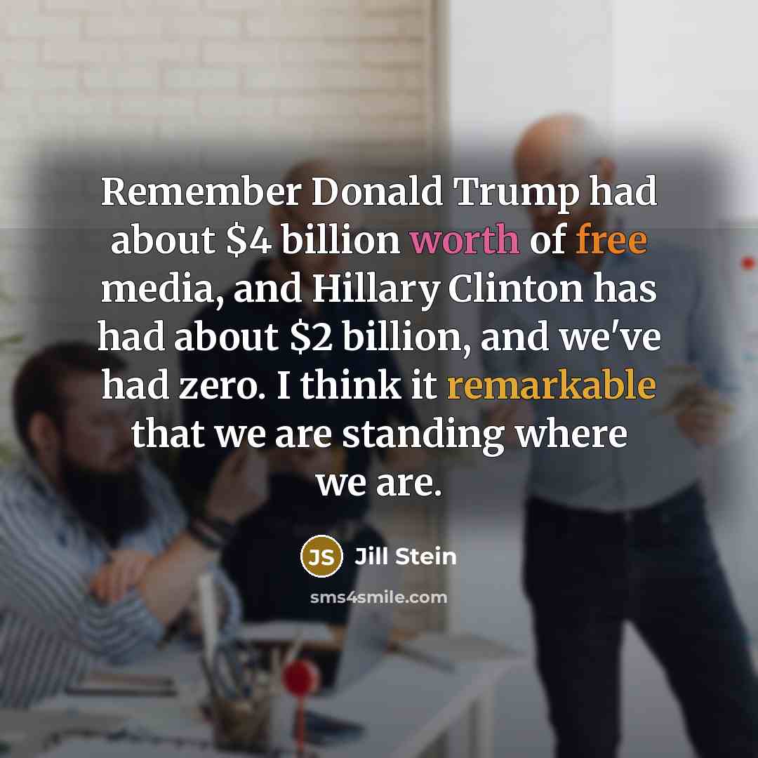 “Remember Donald Trump had about $4 billion worth of free media, and Hillary Clinton has had about $2 billion, and we've had zero. I think it remarkable that we are standing where we are.” quote by Jill Stein