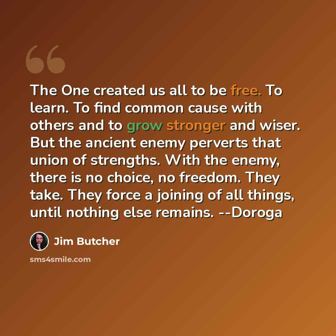 “The One created us all to be free. To learn. To find common cause with others and to grow stronger and wiser. But the ancient enemy perverts that union of strengths. With the enemy, there is no choice, no freedom. They take. They force a joining of all things, until nothing else remains. --Doroga” quote by Jim Butcher