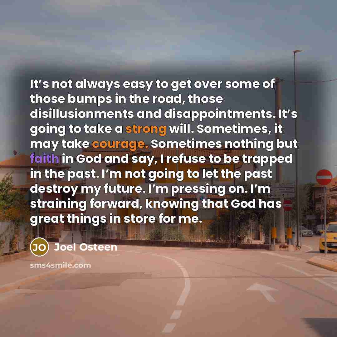 “It’s not always easy to get over some of those bumps in the road, those disillusionments and disappointments. It’s going to take a strong will. Sometimes, it may take courage. Sometimes nothing but faith in God and say, I refuse to be trapped in the past. I’m not going to let the past destroy my…” quote by Joel Osteen