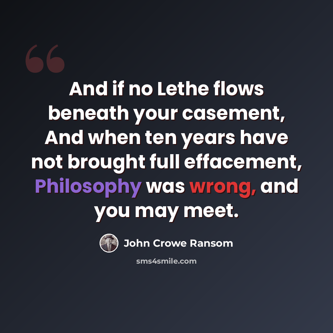 “And if no Lethe flows beneath your casement, And when ten years have not brought full effacement, Philosophy was wrong, and you may meet.” quote by John Crowe Ransom