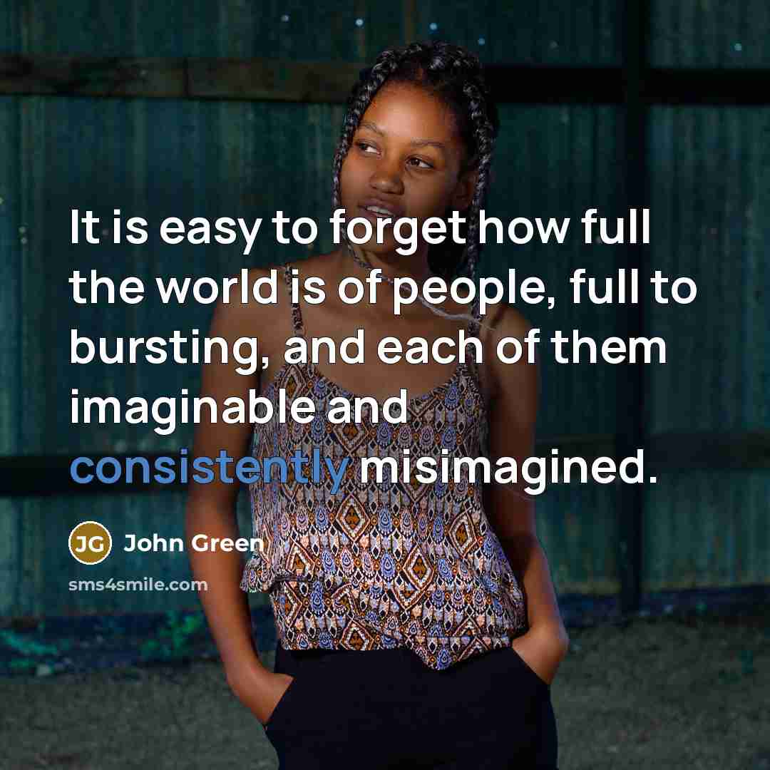 “It is easy to forget how full the world is of people, full to bursting, and each of them imaginable and consistently misimagined.” quote by John Green