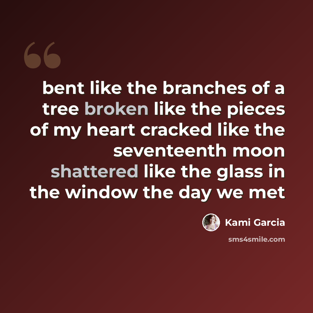 “bent like the branches of a tree broken like the pieces of my heart cracked like the seventeenth moon shattered like the glass in the window the day we met” quote by Kami Garcia