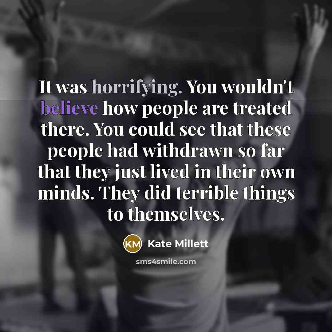 “It was horrifying. You wouldn't believe how people are treated there. You could see that these people had withdrawn so far that they just lived in their own minds. They did terrible things to themselves.” quote by Kate Millett