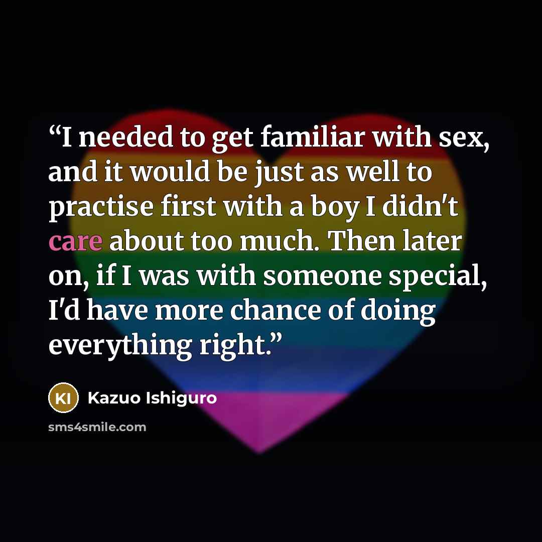 “I needed to get familiar with sex, and it would be just as well to practise first with a boy I didn't care about too much. Then later on, if I was with someone special, I'd have more chance of doing everything right.” quote by Kazuo Ishiguro