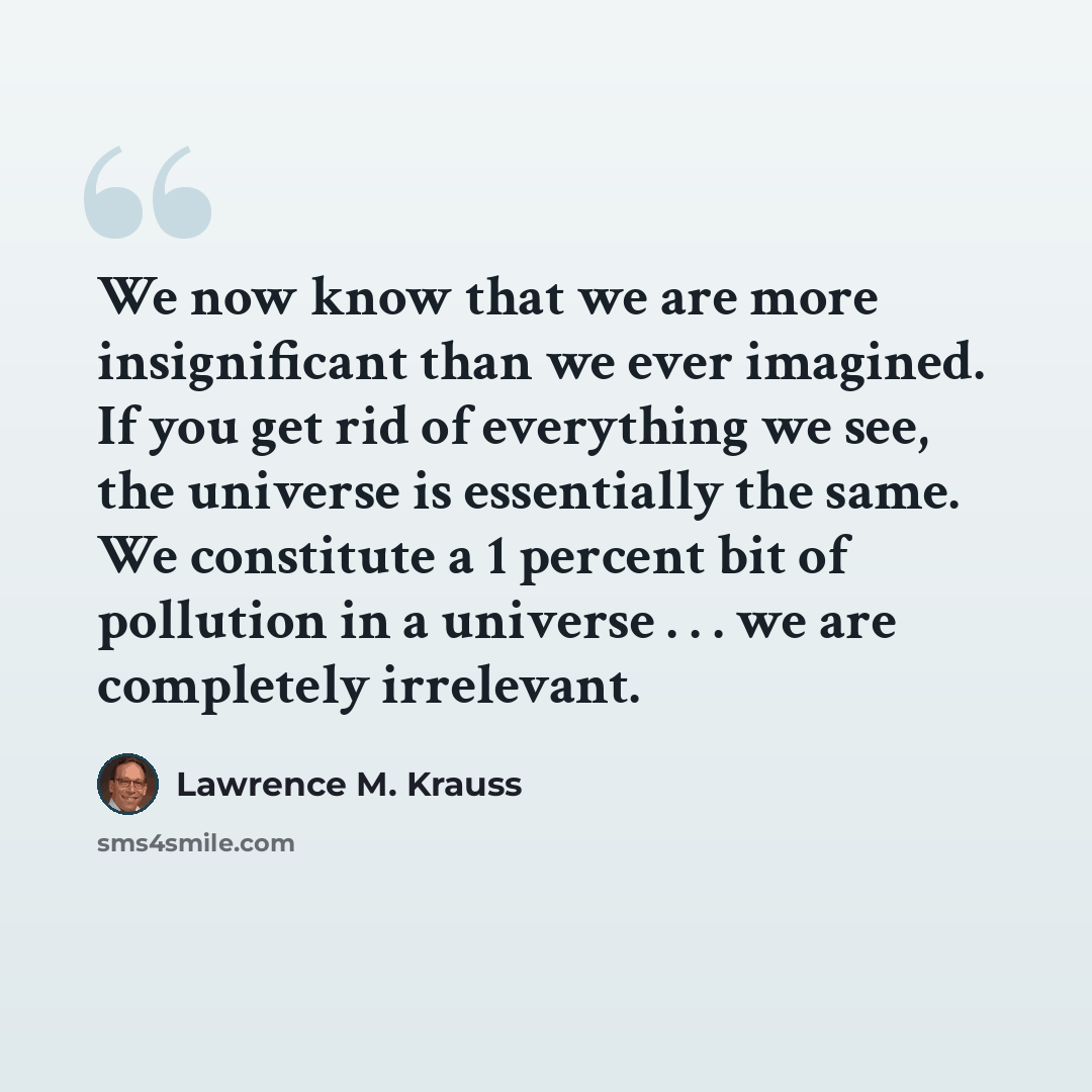 “We now know that we are more insignificant than we ever imagined. If you get rid of everything we see, the universe is essentially the same. We constitute a 1 percent bit of pollution in a universe . . . we are completely irrelevant.” quote by Lawrence M. Krauss
