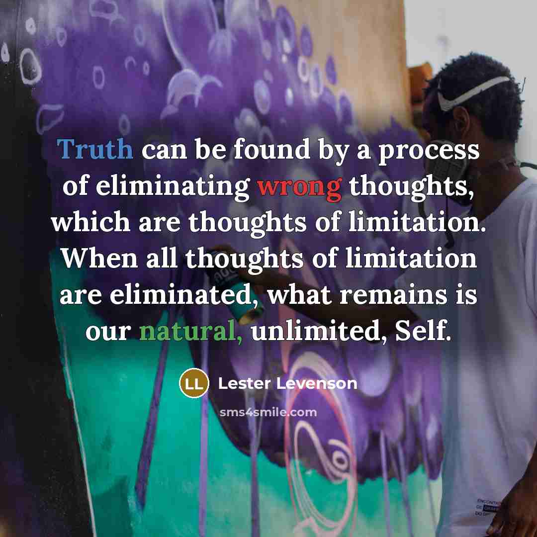 “Truth can be found by a process of eliminating wrong thoughts, which are thoughts of limitation. When all thoughts of limitation are eliminated, what remains is our natural, unlimited, Self.” quote by Lester Levenson