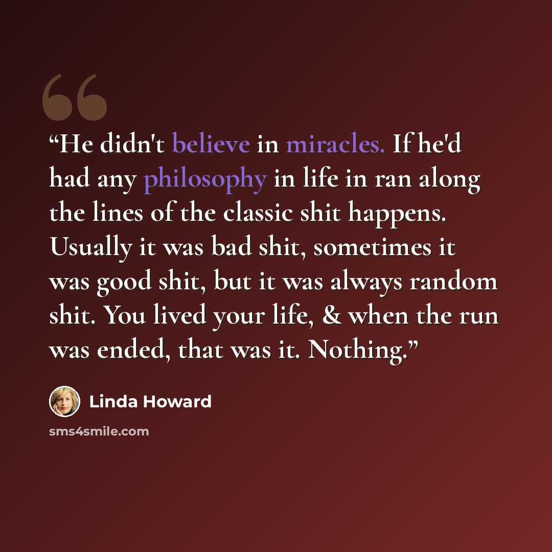 “He didn't believe in miracles. If he'd had any philosophy in life in ran along the lines of the classic shit happens. Usually it was bad shit, sometimes it was good shit, but it was always random shit. You lived your life, & when the run was ended, that was it. Nothing.” quote by Linda Howard