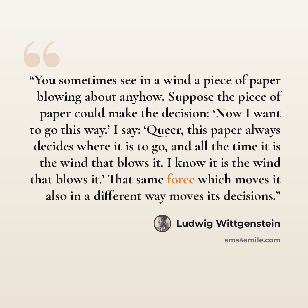 “You sometimes see in a wind a piece of paper blowing about anyhow. Suppose the piece of paper could make the decision: ‘Now I want to go this way.’ I say: ‘Queer, this paper always decides where it is to go, and all the time it is the wind that blows it. I know it is the wind that blows it.’ That…” quote by Ludwig Wittgenstein