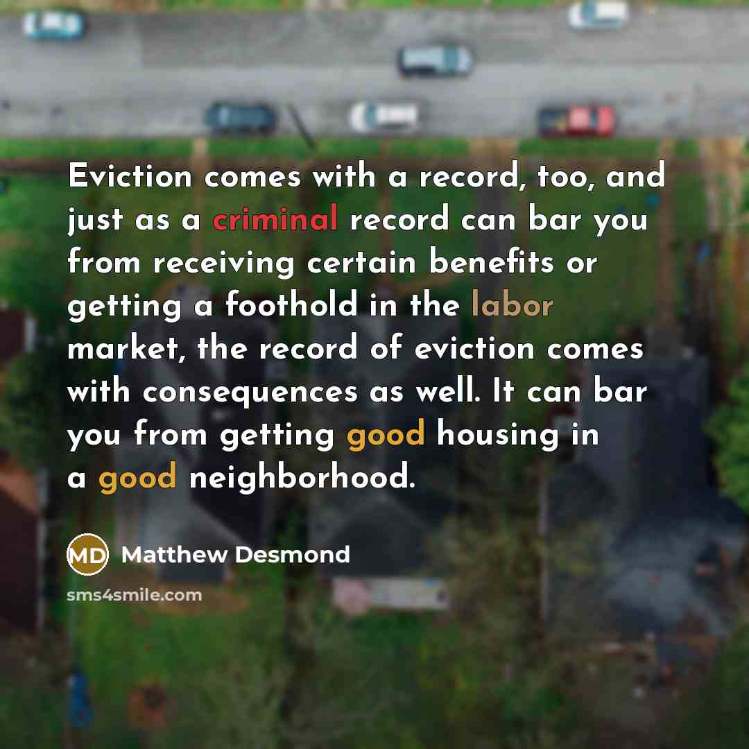“Eviction comes with a record, too, and just as a criminal record can bar you from receiving certain benefits or getting a foothold in the labor market, the record of eviction comes with consequences as well. It can bar you from getting good housing in a good neighborhood.” quote by Matthew Desmond