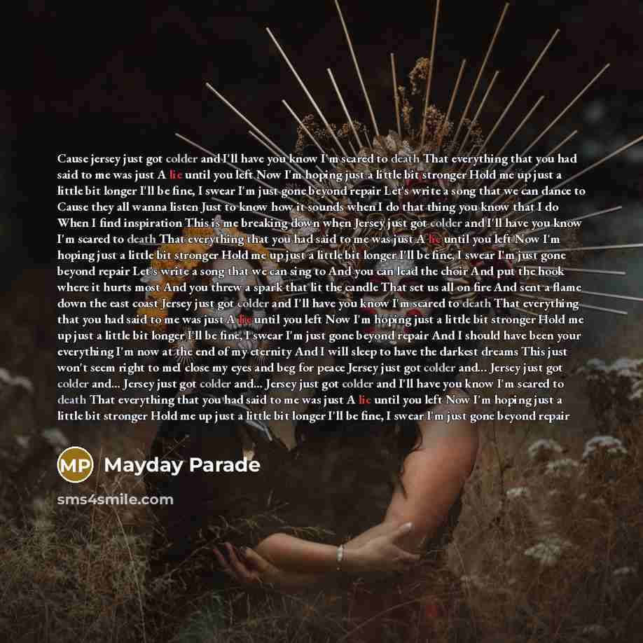 “Cause jersey just got colder and I'll have you know I'm scared to death That everything that you had said to me was just A lie until you left Now I'm hoping just a little bit stronger Hold me up just a little bit longer I'll be fine, I swear I'm just gone beyond repair Let's write a song that we…” quote by Mayday Parade