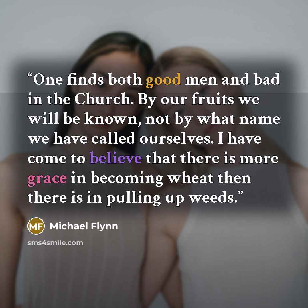 “One finds both good men and bad in the Church. By our fruits we will be known, not by what name we have called ourselves. I have come to believe that there is more grace in becoming wheat then there is in pulling up weeds.” quote by Michael Flynn