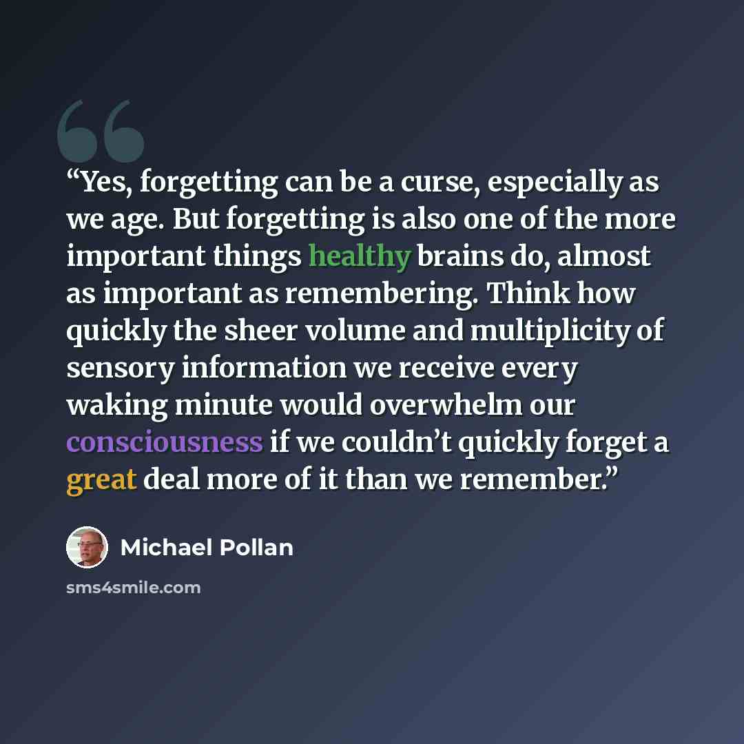 “Yes, forgetting can be a curse, especially as we age. But forgetting is also one of the more important things healthy brains do, almost as important as remembering. Think how quickly the sheer volume and multiplicity of sensory information we receive every waking minute would overwhelm our…” quote by Michael Pollan