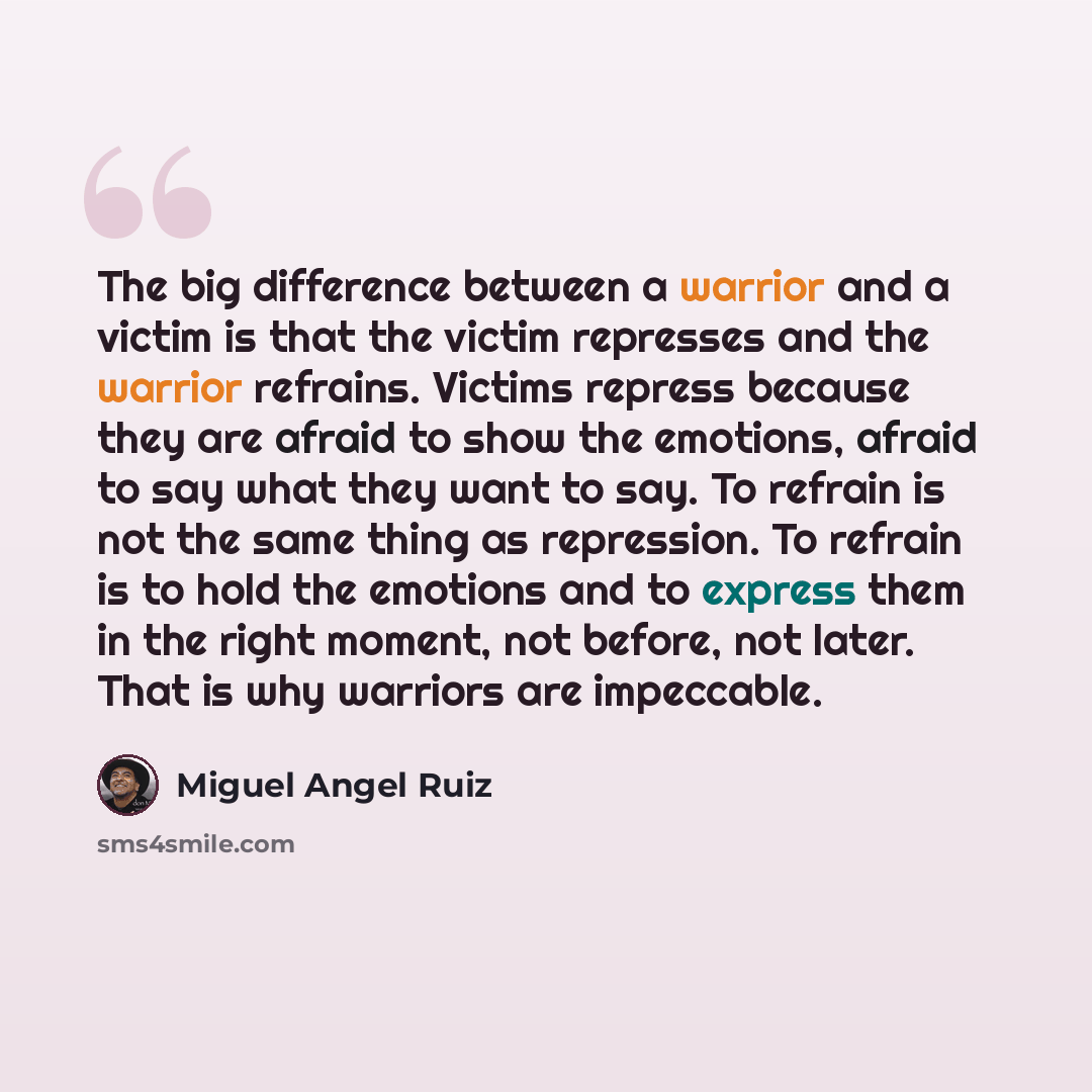 “The big difference between a warrior and a victim is that the victim represses and the warrior refrains. Victims repress because they are afraid to show the emotions, afraid to say what they want to say. To refrain is not the same thing as repression. To refrain is to hold the emotions and to…” quote by Miguel Angel Ruiz