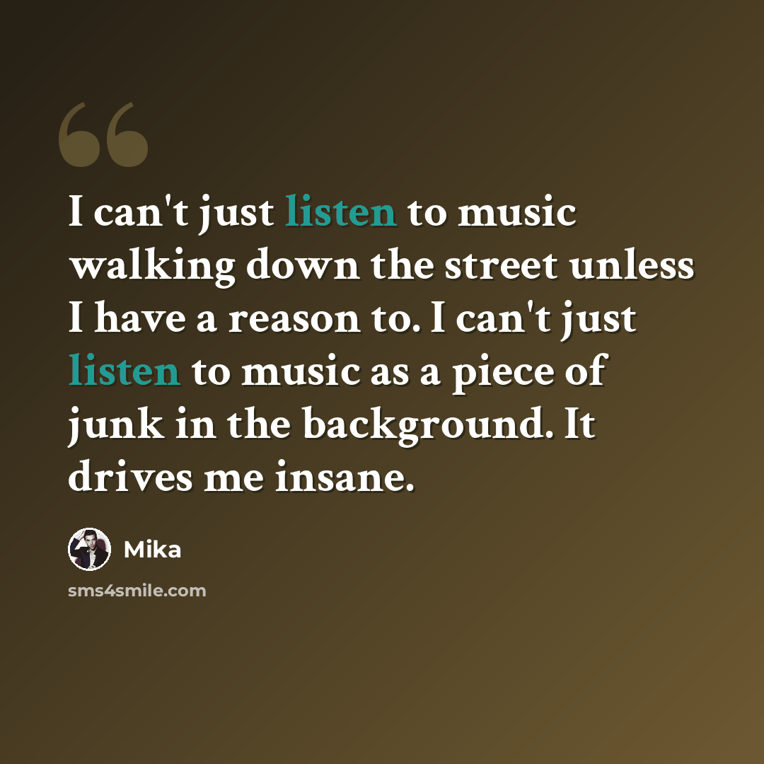 “I can't just listen to music walking down the street unless I have a reason to. I can't just listen to music as a piece of junk in the background. It drives me insane.” quote by Mika