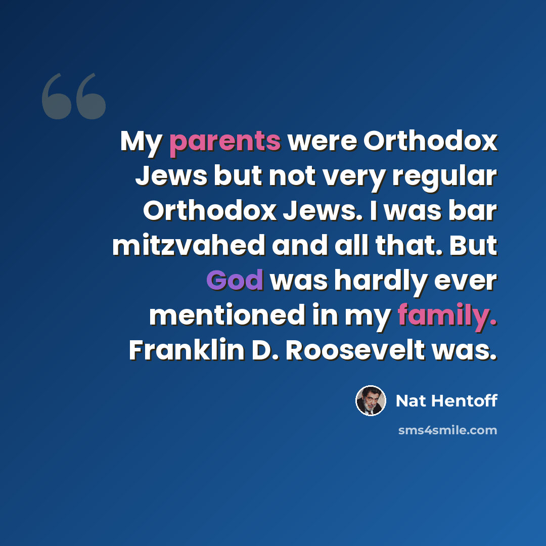 “My parents were Orthodox Jews but not very regular Orthodox Jews. I was bar mitzvahed and all that. But God was hardly ever mentioned in my family. Franklin D. Roosevelt was.” quote by Nat Hentoff