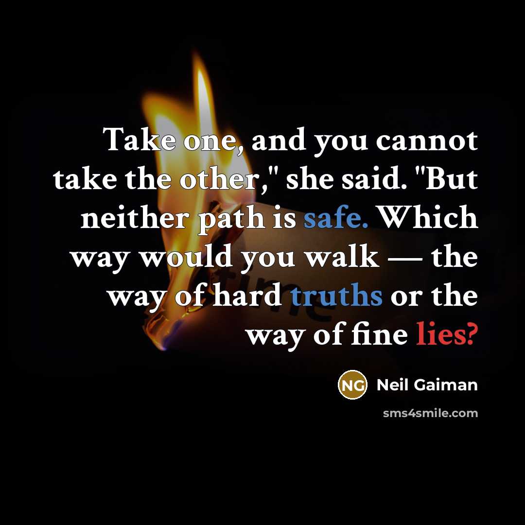 “Take one, and you cannot take the other," she said. "But neither path is safe. Which way would you walk — the way of hard truths or the way of fine lies?” quote by Neil Gaiman