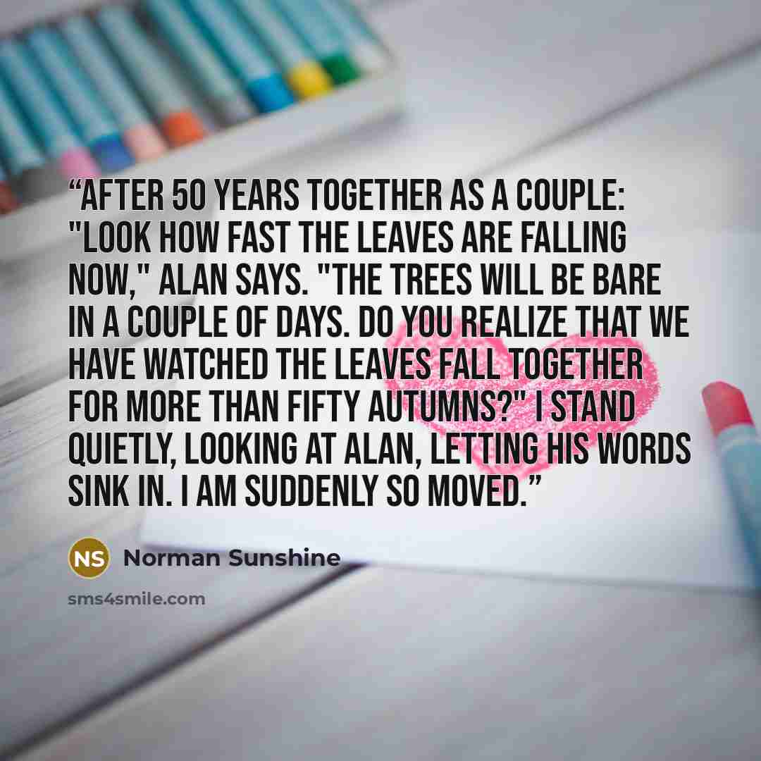 “After 50 years together as a couple: "Look how fast the leaves are falling now," Alan says. "The trees will be bare in a couple of days. Do you realize that we have watched the leaves fall together for more than fifty autumns?" I stand quietly, looking at Alan, letting his words sink in. I am…” quote by Norman Sunshine