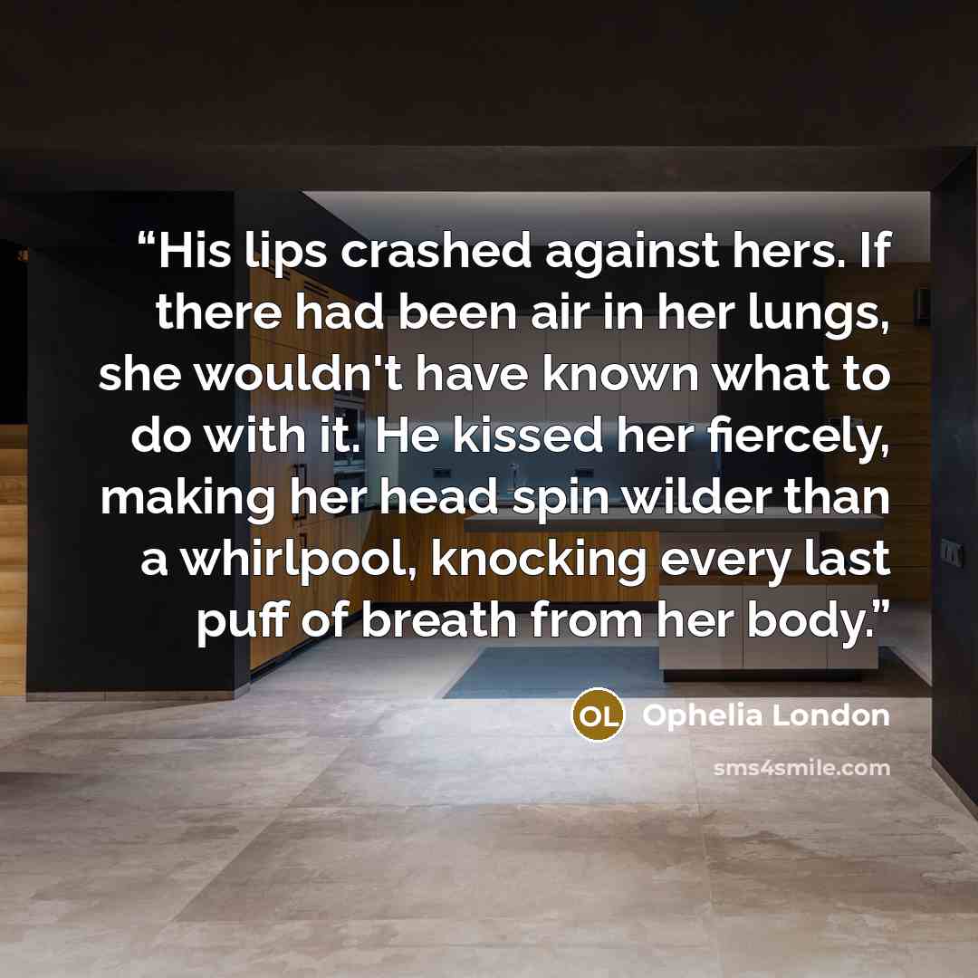 “His lips crashed against hers. If there had been air in her lungs, she wouldn't have known what to do with it. He kissed her fiercely, making her head spin wilder than a whirlpool, knocking every last puff of breath from her body.” quote by Ophelia London