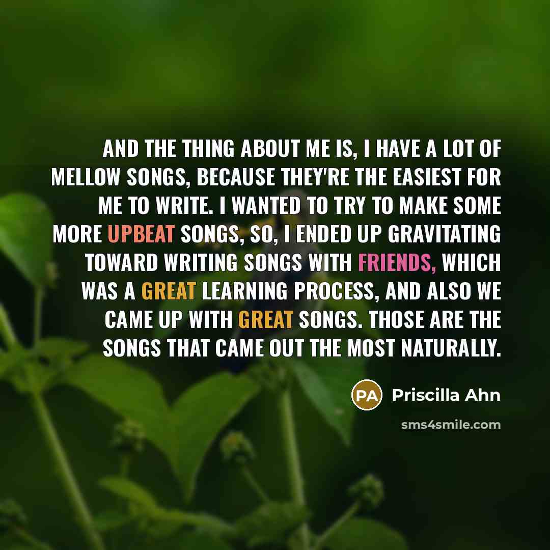“And the thing about me is, I have a lot of mellow songs, because they're the easiest for me to write. I wanted to try to make some more upbeat songs, so, I ended up gravitating toward writing songs with friends, which was a great learning process, and also we came up with great songs. Those are…” quote by Priscilla Ahn